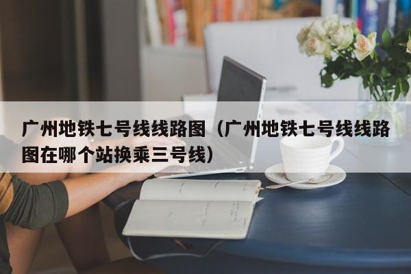 广州地铁七号线线路图（广州地铁七号线线路图在哪个站换乘三号线）  第1张