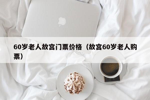 60岁老人故宫门票价格（故宫60岁老人购票）