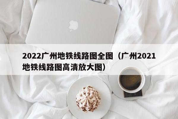 2022广州地铁线路图全图（广州2021地铁线路图高清放大图）