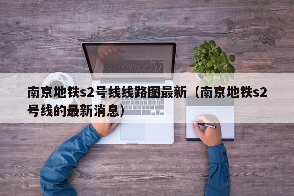 南京地铁s2号线线路图最新（南京地铁s2号线的最新消息）