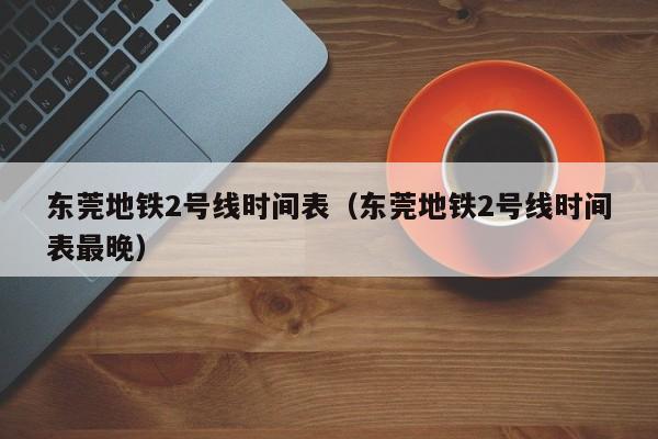 东莞地铁2号线时间表（东莞地铁2号线时间表最晚）