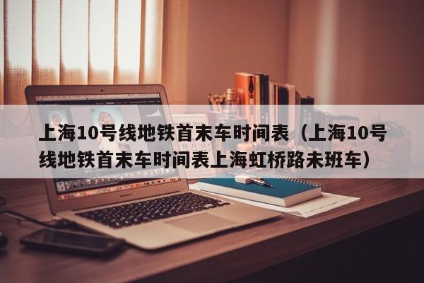 上海10号线地铁首末车时间表（上海10号线地铁首末车时间表上海虹桥路未班车）