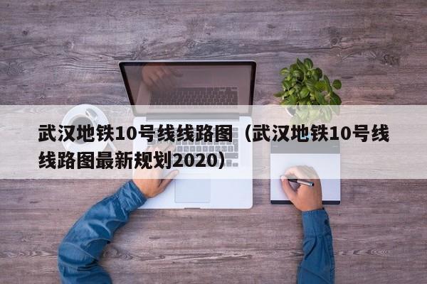 武汉地铁10号线线路图（武汉地铁10号线线路图最新规划2020）