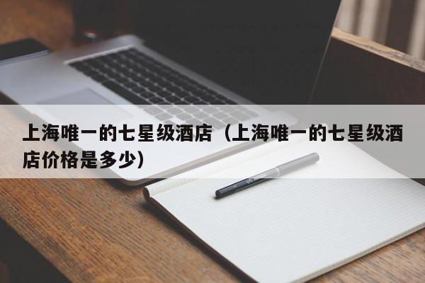 上海唯一的七星级酒店（上海唯一的七星级酒店价格是多少）