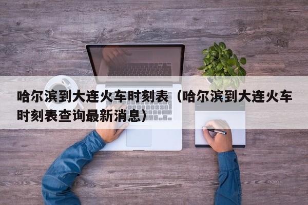 哈尔滨到大连火车时刻表（哈尔滨到大连火车时刻表查询最新消息）