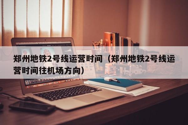 郑州地铁2号线运营时间（郑州地铁2号线运营时间往机场方向）