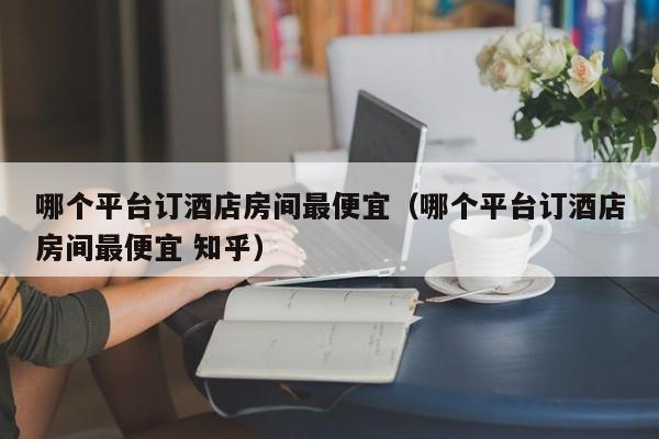 哪个平台订酒店房间最便宜（哪个平台订酒店房间最便宜 知乎）