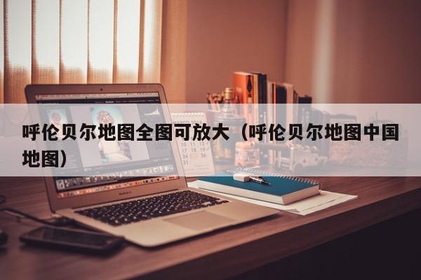 呼伦贝尔地图全图可放大（呼伦贝尔地图中国地图）