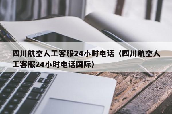 四川航空人工客服24小时电话（四川航空人工客服24小时电话国际）