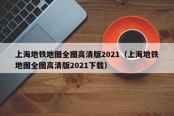 上海地铁地图全图高清版2021（上海地铁地图全图高清版2021下载）