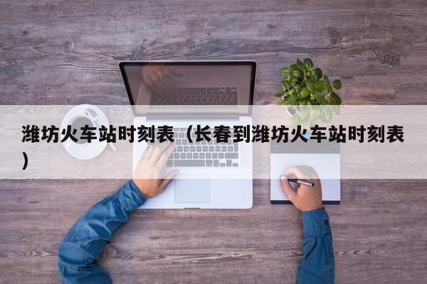 潍坊火车站时刻表（长春到潍坊火车站时刻表）