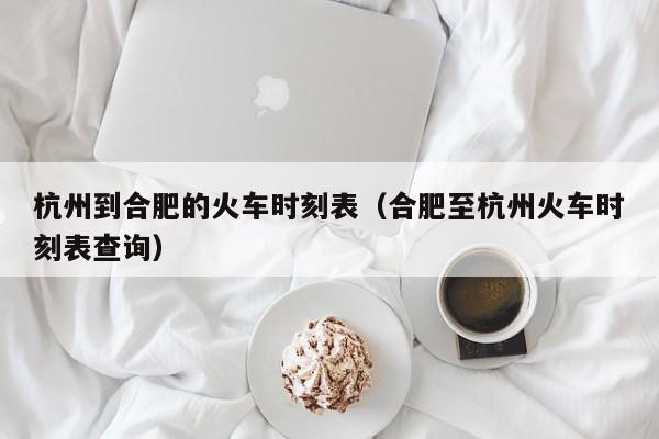 杭州到合肥的火车时刻表（合肥至杭州火车时刻表查询）