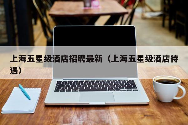 上海五星级酒店招聘最新（上海五星级酒店待遇）