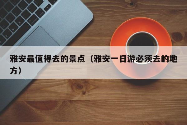 雅安最值得去的景点（雅安一日游必须去的地方）