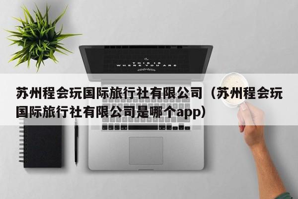 苏州程会玩国际旅行社有限公司（苏州程会玩国际旅行社有限公司是哪个app）