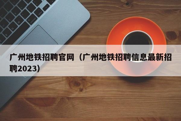广州地铁招聘官网（广州地铁招聘信息最新招聘2023）