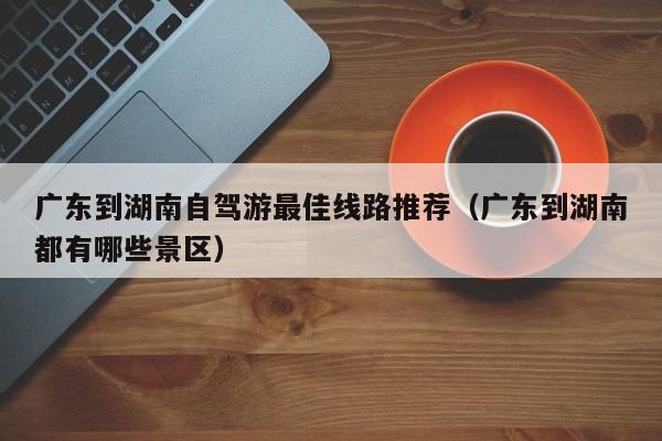 广东到湖南自驾游最佳线路推荐（广东到湖南都有哪些景区）