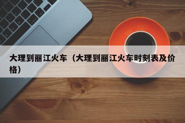 大理到丽江火车（大理到丽江火车时刻表及价格）
