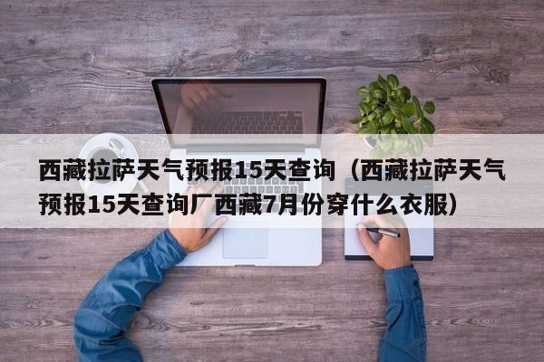 西藏拉萨天气预报15天查询（西藏拉萨天气预报15天查询厂西藏7月份穿什么衣服）