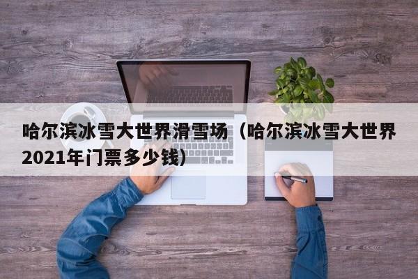 哈尔滨冰雪大世界滑雪场（哈尔滨冰雪大世界2021年门票多少钱）