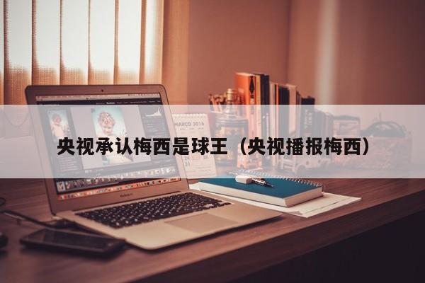 央视承认梅西是球王（央视播报梅西）