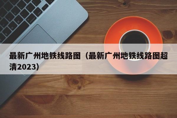 最新广州地铁线路图（最新广州地铁线路图超清2023）  第1张
