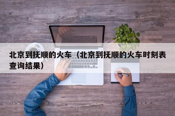 北京到抚顺的火车（北京到抚顺的火车时刻表查询结果）