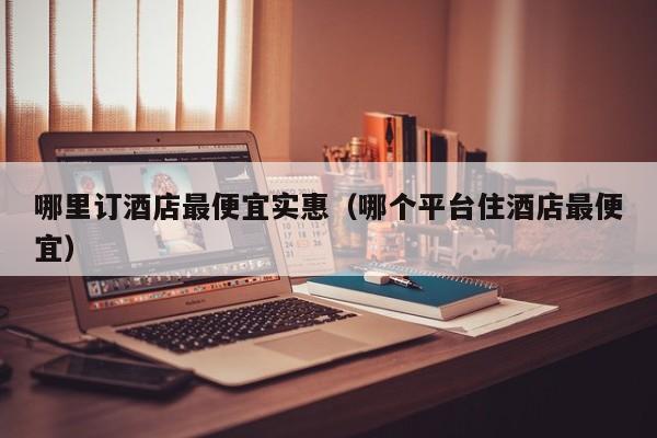 哪里订酒店最便宜实惠（哪个平台住酒店最便宜）