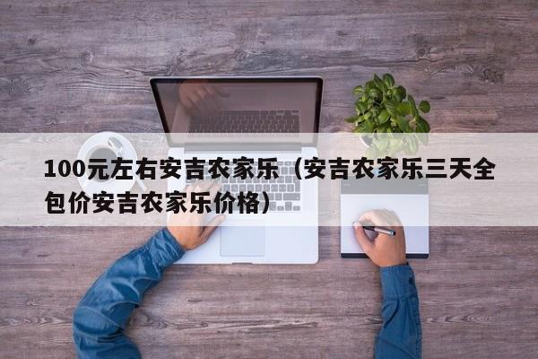 100元左右安吉农家乐（安吉农家乐三天全包价安吉农家乐价格）