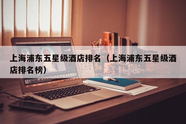 上海浦东五星级酒店排名（上海浦东五星级酒店排名榜）