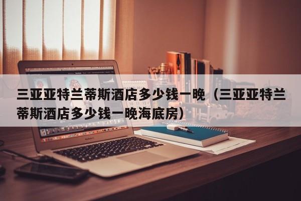 三亚亚特兰蒂斯酒店多少钱一晚（三亚亚特兰蒂斯酒店多少钱一晚海底房）