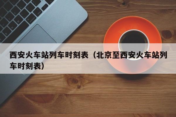 西安火车站列车时刻表（北京至西安火车站列车时刻表）