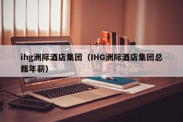 ihg洲际酒店集团（IHG洲际酒店集团总裁年薪）  第1张