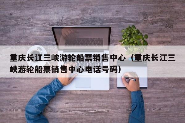 重庆长江三峡游轮船票销售中心（重庆长江三峡游轮船票销售中心电话号码）