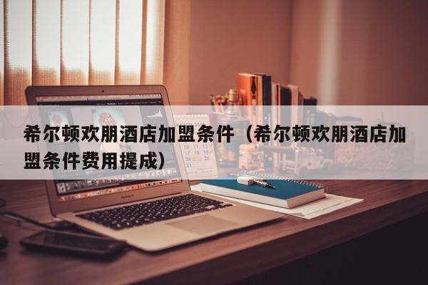 希尔顿欢朋酒店加盟条件（希尔顿欢朋酒店加盟条件费用提成）  第1张