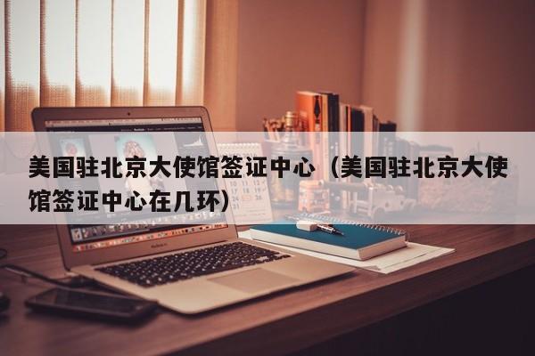 美国驻北京大使馆签证中心（美国驻北京大使馆签证中心在几环）