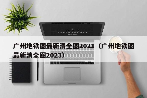 广州地铁图最新清全图2021（广州地铁图最新清全图2023）