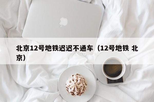 北京12号地铁迟迟不通车（12号地铁 北京）
