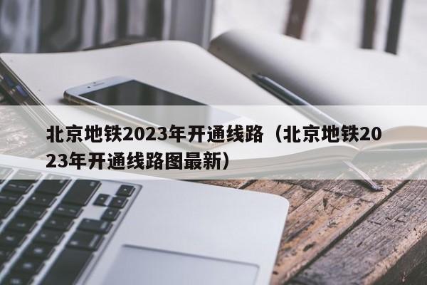 北京地铁2023年开通线路（北京地铁2023年开通线路图最新）