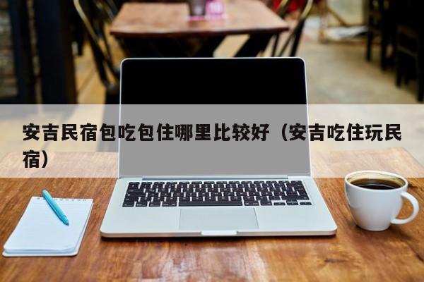 安吉民宿包吃包住哪里比较好（安吉吃住玩民宿）