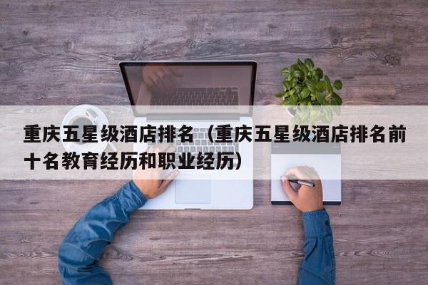 重庆五星级酒店排名（重庆五星级酒店排名前十名教育经历和职业经历）  第1张