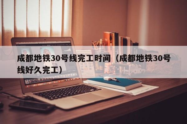 成都地铁30号线完工时间（成都地铁30号线好久完工）