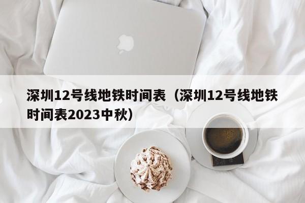 深圳12号线地铁时间表（深圳12号线地铁时间表2023中秋）