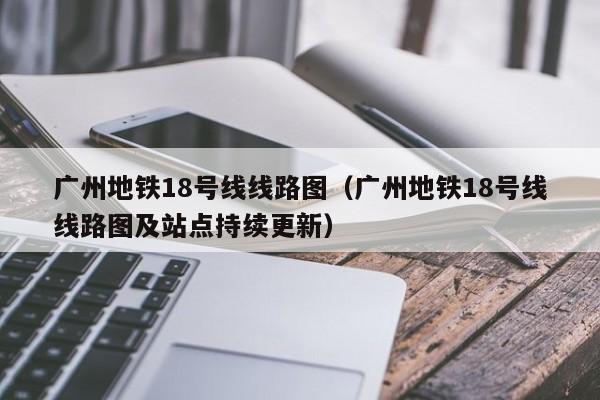 广州地铁18号线线路图（广州地铁18号线线路图及站点持续更新）