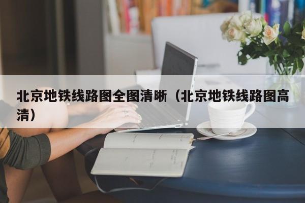 北京地铁线路图全图清晰（北京地铁线路图高清）