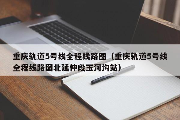 重庆轨道5号线全程线路图（重庆轨道5号线全程线路图北延伸段玉河沟站）