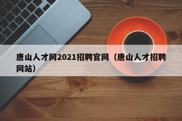 唐山人才网2021招聘官网（唐山人才招聘网站）