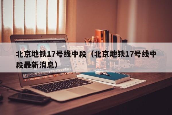 北京地铁17号线中段（北京地铁17号线中段最新消息）