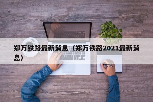 郑万铁路最新消息（郑万铁路2021最新消息）