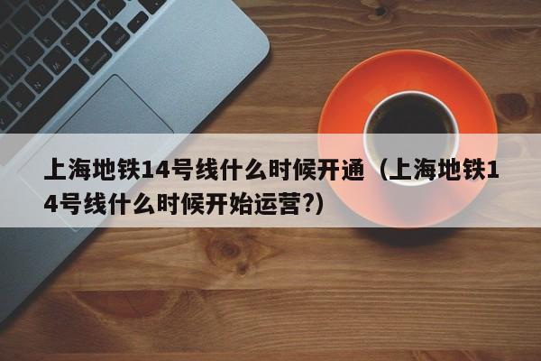上海地铁14号线什么时候开通（上海地铁14号线什么时候开始运营?）